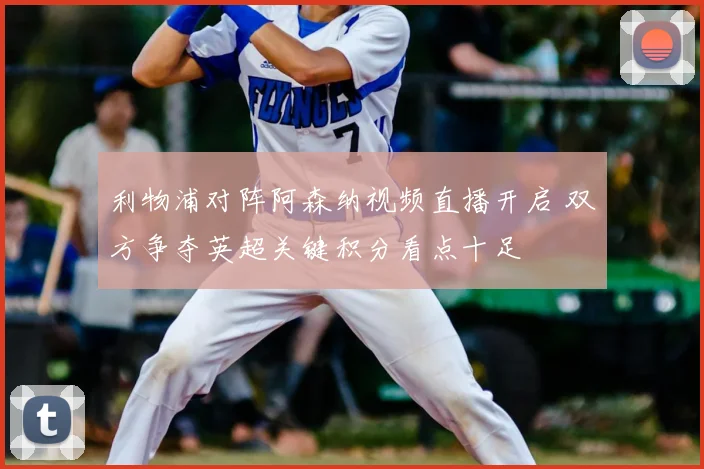 利物浦对阵阿森纳视频直播开启 双方争夺英超关键积分看点十足